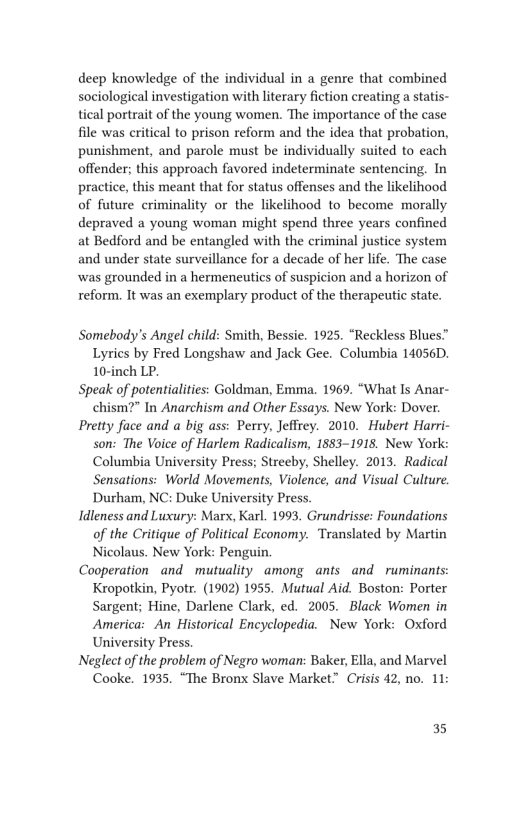 deep knowledge of the individual in a genre that combined
sociological investigation with literary fiction creating a statis-
tical portrait of the young women. The importance of the case
file was critical to prison reform and the idea that probation,
punishment, and parole must be individually suited to each
offender; this approach favored indeterminate sentencing. In
practice, this meant that for status offenses and the likelihood
of future criminality or the likelihood to become morally
depraved a young woman might spend three years confined
at Bedford and be entangled with the criminal justice system
and under state surveillance for a decade of her life. The case
‘was grounded in a hermeneutics of suspicion and a horizon of
reform, It was an exemplary product of the therapeutic state.

Somebody's Angel child: Smith, Bessie. 1925. “Reckless Blues”
Lyrics by Fred Longshaw and Jack Gee. Columbia 14056D.
10-inch LP.

Speak of potentialities: Goldman, Emma. 1969. “What Is Anar-
chism?" In Anarchism and Other Essays. New York: Dover.
Pretty face and a big ass: Perry, Jeffrey. 2010. Hubert Harri-
son: The Voice of Harlem Radicalism, 1883-1918, New York:
Columbia University Press; Streeby, Shelley. 2013. Radical
Sensations: World Movements, Violence, and Visual Culture.

Durham, NC: Duke University Press.

Idleness and Luxury: Marx, Karl. 1993. Grundrisse: Foundations
of the Critique of Political Economy. ‘Translated by Martin
Nicolaus. New York: Penguin.

Cooperation and mutuality among ants and ruminants:
Kropotkin, Pyotr. (1902) 1955. Mutual Aid. Boston: Porter
Sargent; Hine, Darlene Clark, ed. 2005. Black Women in
America: An Historical Encyclopedia. New York: Oxford
University Press.

‘Neglect of the problem of Negro woman: Baker, Ella, and Marvel
Cooke. 1935. “The Bronx Slave Market.” Crisis 42, no. 11:

35
